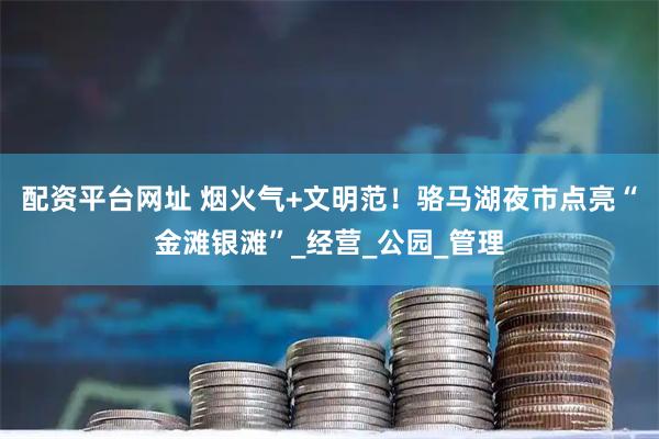 配资平台网址 烟火气+文明范！骆马湖夜市点亮“金滩银滩”_经营_公园_管理