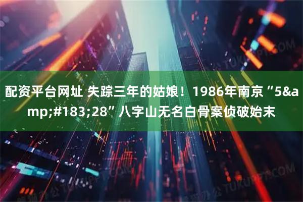 配资平台网址 失踪三年的姑娘！1986年南京“5&#183;28”八字山无名白骨案侦破始末