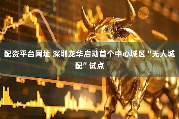 配资平台网址 深圳龙华启动首个中心城区“无人城配”试点