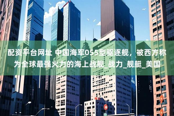 配资平台网址 中国海军055型驱逐舰，被西方称为全球最强火力的海上战舰_战力_舰艇_美国