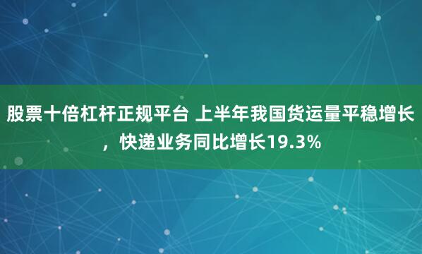 股票十倍杠杆正规平台 上半年我国货运量平稳增长，快递业务同比增长19.3%