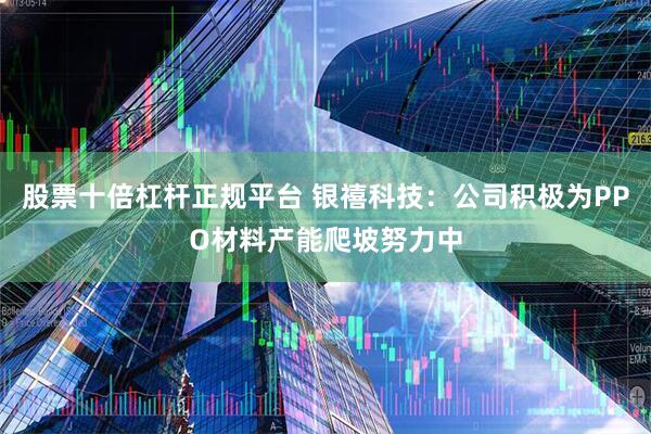 股票十倍杠杆正规平台 银禧科技：公司积极为PPO材料产能爬坡努力中