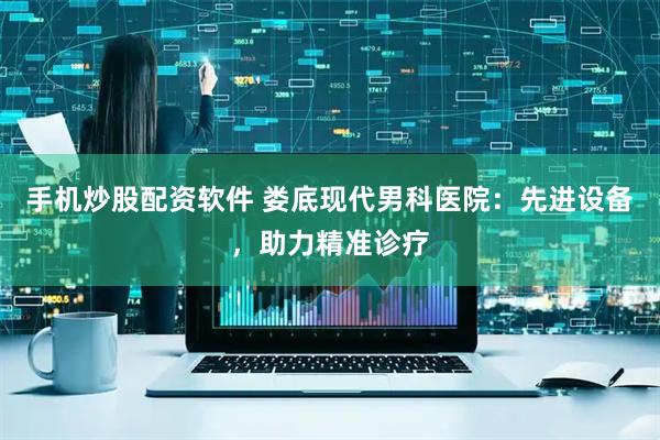 手机炒股配资软件 娄底现代男科医院：先进设备，助力精准诊疗