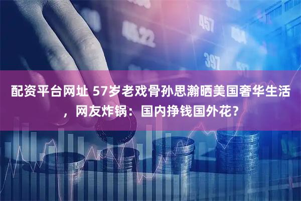 配资平台网址 57岁老戏骨孙思瀚晒美国奢华生活，网友炸锅：国内挣钱国外花？