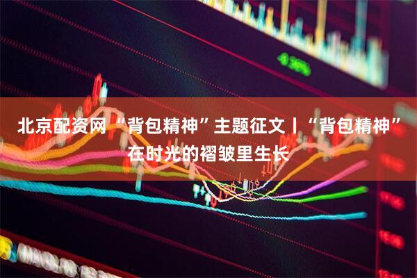 北京配资网 “背包精神”主题征文丨“背包精神”在时光的褶皱里生长