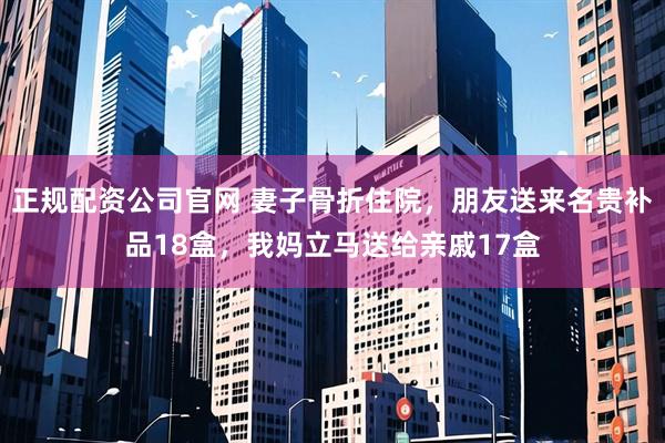 正规配资公司官网 妻子骨折住院，朋友送来名贵补品18盒，我妈立马送给亲戚17盒