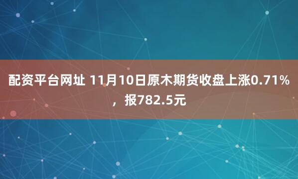 配资平台网址 11月10日原木期货收盘上涨0.71%，报782.5元