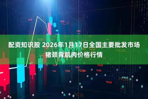 配资知识股 2026年1月17日全国主要批发市场猪颈背肌肉价格行情